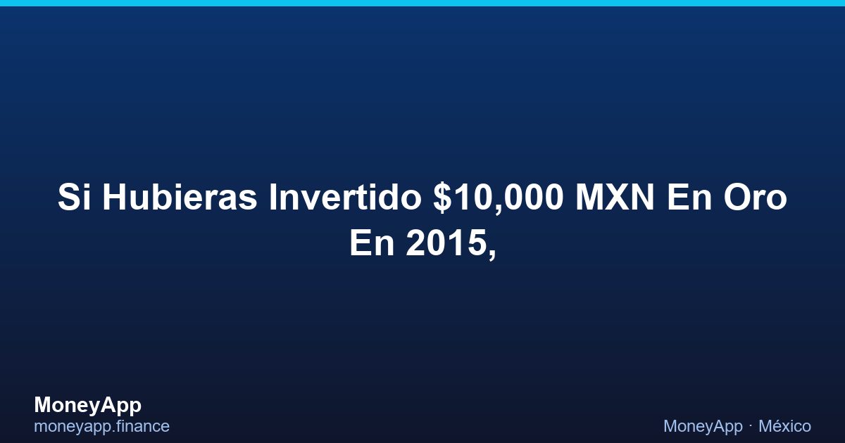 Si Hubieras Invertido $10,000 MXN En Oro En 2015,